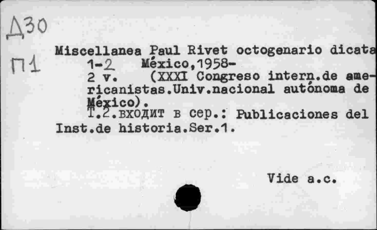 ﻿Miscellanea Paul Rivet octogenario dicats 1-2.	Mexico, 1958-
2 V. (XXXI Congreso intern.de aae-ricanistas.Univ.nacional autonoma de Véxico).
входит в cep.: Publicaciones del Inst.de historia.Ser.1.
Vide a.c